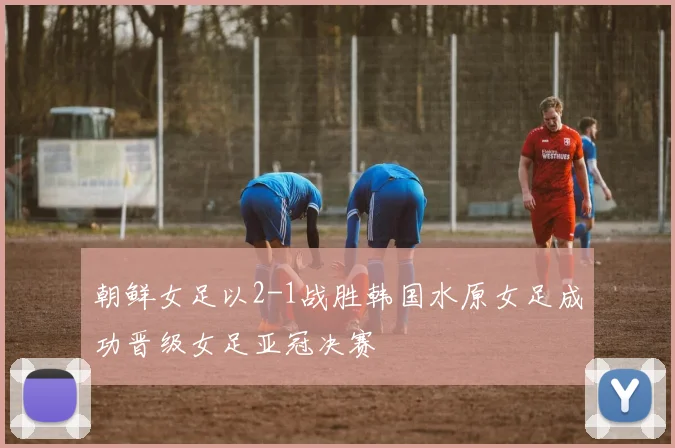 朝鲜女足以2-1战胜韩国水原女足成功晋级女足亚冠决赛
