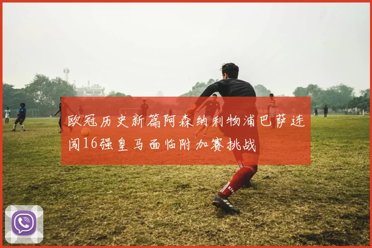 欧冠历史新篇阿森纳利物浦巴萨连闯16强皇马面临附加赛挑战