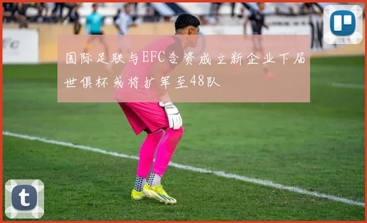 国际足联与EFC合资成立新企业下届世俱杯或将扩军至48队