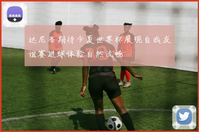 达尼洛期待今夏世界杯展现自我友谊赛进球体验自然流畅