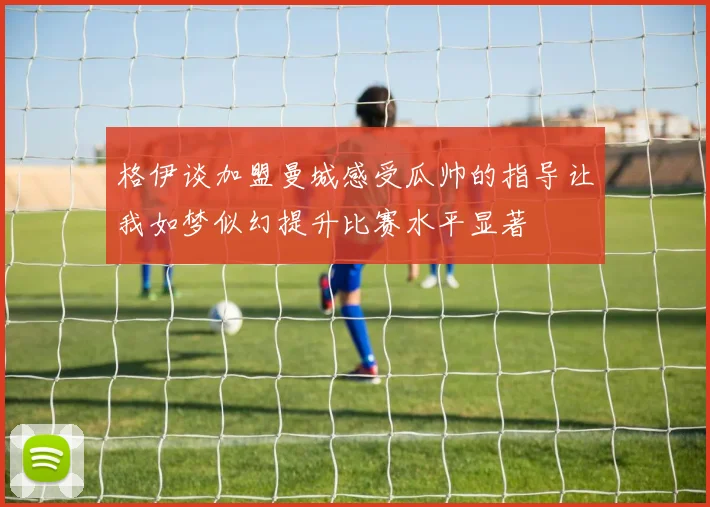 格伊谈加盟曼城感受瓜帅的指导让我如梦似幻提升比赛水平显著