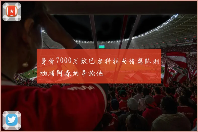 身价7000万欧巴尔科拉或将离队利物浦阿森纳争抢他