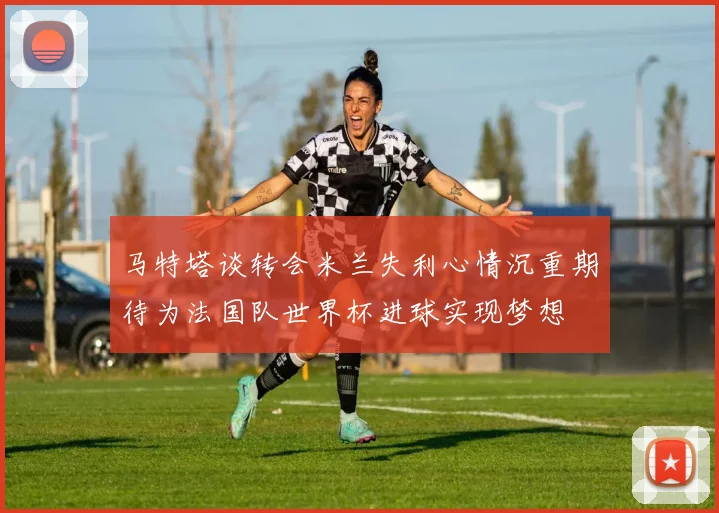 马特塔谈转会米兰失利心情沉重期待为法国队世界杯进球实现梦想