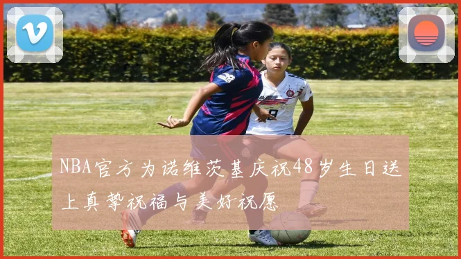 NBA官方为诺维茨基庆祝48岁生日送上真挚祝福与美好祝愿