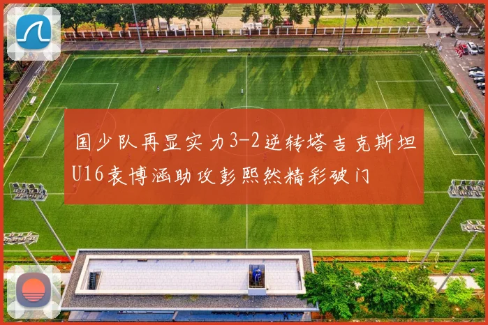 国少队再显实力3-2逆转塔吉克斯坦U16袁博涵助攻彭熙然精彩破门