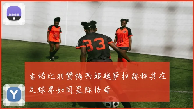 吉诺比利赞梅西超越萨拉赫称其在足球界如同星际传奇