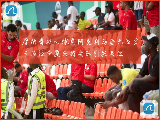 摩纳哥核心球员阿克利乌舍巴洛贡卡马拉今夏或将离队引发关注