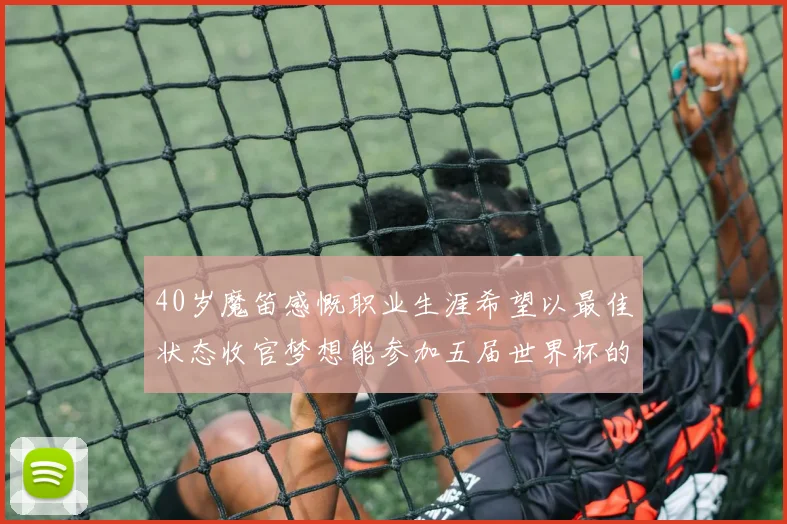 40岁魔笛感慨职业生涯希望以最佳状态收官梦想能参加五届世界杯的壮举