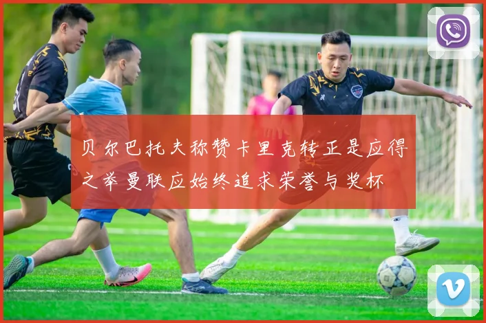 贝尔巴托夫称赞卡里克转正是应得之举曼联应始终追求荣誉与奖杯