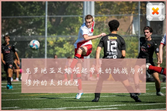 克罗地亚足球崛起带来的挑战与对穆帅的美好祝愿