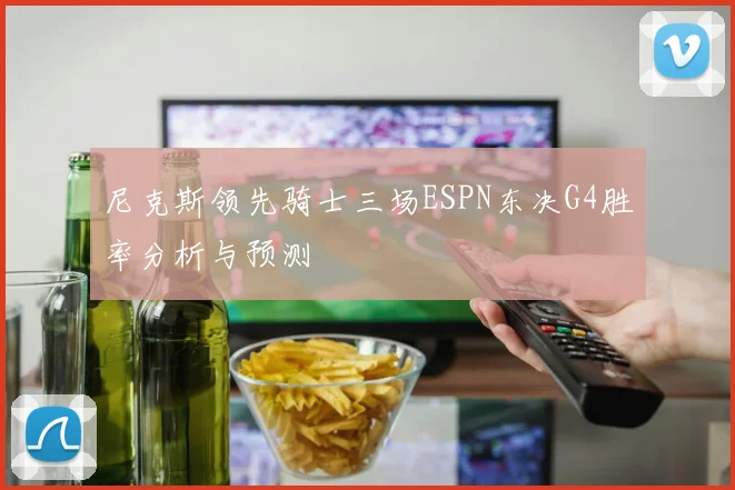 尼克斯领先骑士三场ESPN东决G4胜率分析与预测