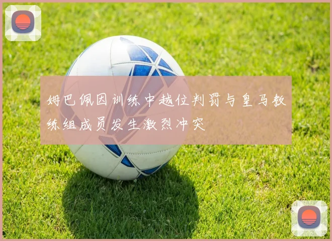 姆巴佩因训练中越位判罚与皇马教练组成员发生激烈冲突