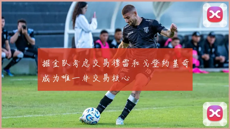掘金队考虑交易穆雷和戈登约基奇成为唯一非交易核心