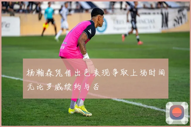 杨瀚森凭借出色表现争取上场时间无论罗威续约与否